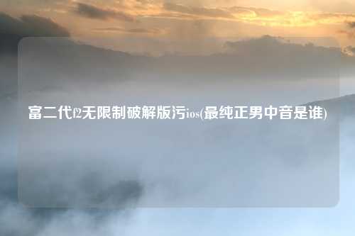 富二代f2无限制破解版污ios(最纯正男中音是谁)