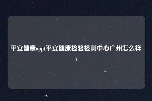 平安健康app(平安健康检验检测中心广州怎么样)