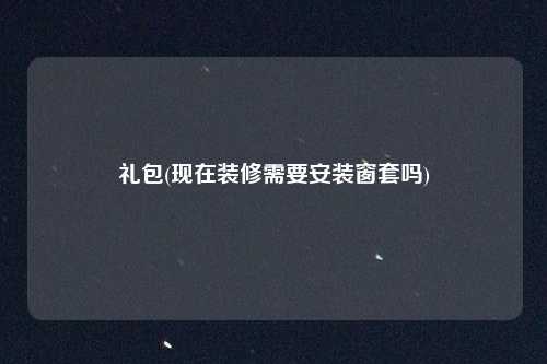 礼包(现在装修需要安装窗套吗)
