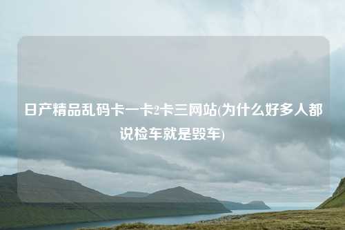 日产精品乱码卡一卡2卡三网站(为什么好多人都说检车就是毁车)