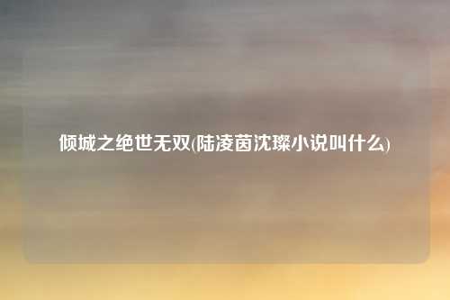 倾城之绝世无双(陆凌茵沈璨小说叫什么)