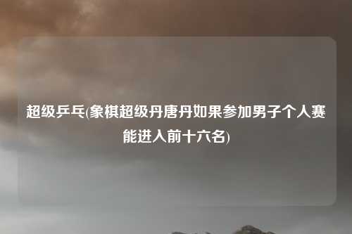 超级乒乓(象棋超级丹唐丹如果参加男子个人赛能进入前十六名)