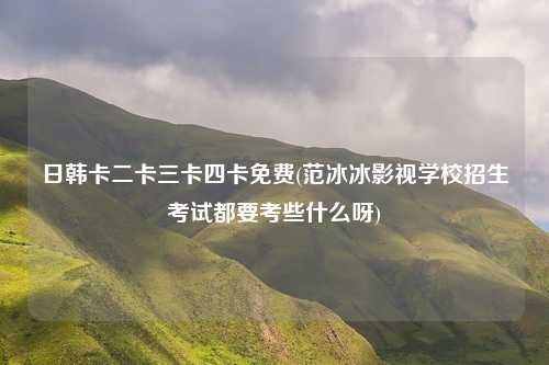 日韩卡二卡三卡四卡免费(范冰冰影视学校招生考试都要考些什么呀)