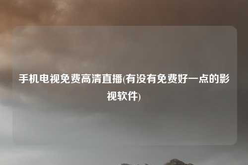 手机电视免费高清直播(有没有免费好一点的影视软件)