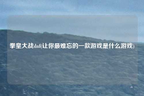 拳皇大战dnf(让你最难忘的一款游戏是什么游戏)