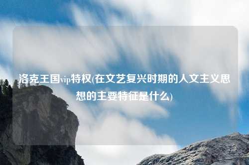 洛克王国vip特权(在文艺复兴时期的人文主义思想的主要特征是什么)