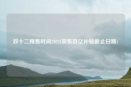 双十二预售时间2022(京东百亿补贴截止日期)