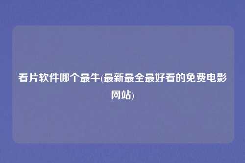 看片软件哪个最牛(最新最全最好看的免费电影网站)