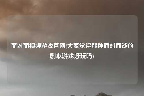 面对面视频游戏官网(大家觉得那种面对面谈的剧本游戏好玩吗)