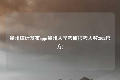贵州统计发布app(贵州大学考研报考人数2022官方)