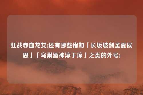 狂战赤血龙女(还有哪些诸如「长坂坡剑圣夏侯恩」「乌巢酒神淳于琼」之类的外号)