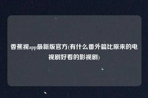 香蕉视app最新版官方(有什么番外篇比原来的电视剧好看的影视剧)