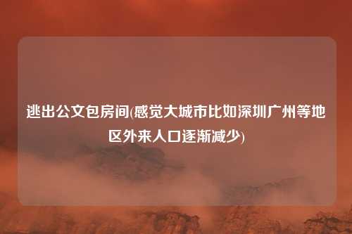 逃出公文包房间(感觉大城市比如深圳广州等地区外来人口逐渐减少)