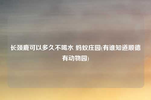长颈鹿可以多久不喝水 蚂蚁庄园(有谁知道顺德有动物园)