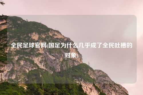 全民足球官网(国足为什么几乎成了全民吐槽的对象)