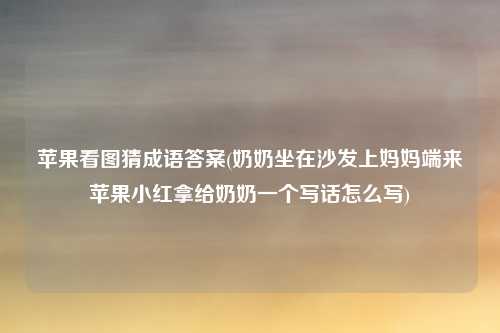 苹果看图猜成语答案(奶奶坐在沙发上妈妈端来苹果小红拿给奶奶一个写话怎么写)