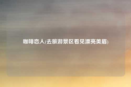 咖啡恋人(去旅游景区看见漂亮美眉)