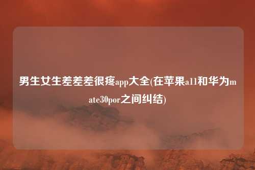 男生女生差差差很疼app大全(在苹果a11和华为mate30por之间纠结)