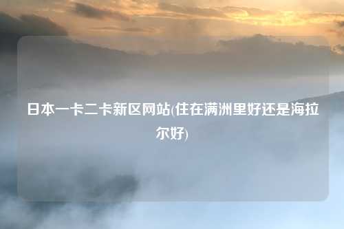 日本一卡二卡新区网站(住在满洲里好还是海拉尔好)