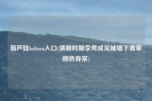 葫芦娃huluwa入口(清朝时期李秀成见城墙下青草颜色异常)