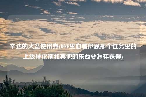 辛达的火盆使用券(DNF里血腥伊恩那个任务里的上级硬化剂和其他的东西要怎样获得)