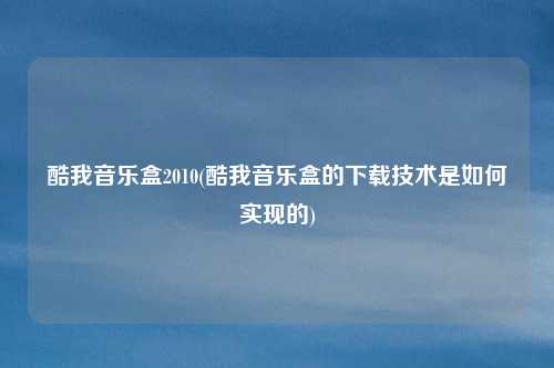 酷我音乐盒2010(酷我音乐盒的下载技术是如何实现的)
