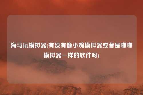 海马玩模拟器(有没有像小鸡模拟器或者是啪啪模拟器一样的软件呀)