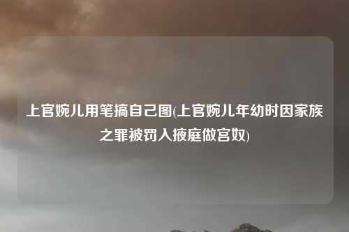 上官婉儿用笔搞自己图(上官婉儿年幼时因家族之罪被罚入掖庭做宫奴)
