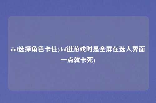 dnf选择角色卡住(dnf进游戏时是全屏在选人界面一点就卡死)