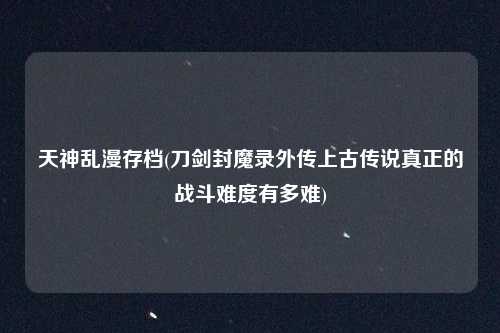 天神乱漫存档(刀剑封魔录外传上古传说真正的战斗难度有多难)