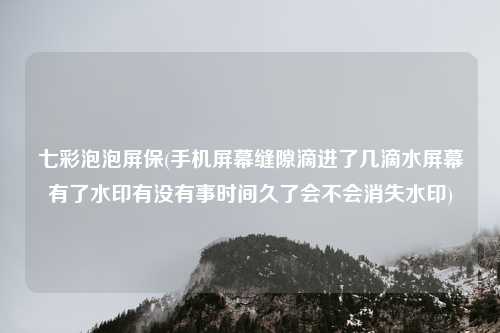 七彩泡泡屏保(手机屏幕缝隙滴进了几滴水屏幕有了水印有没有事时间久了会不会消失水印)