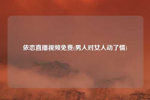 依恋直播视频免费(男人对女人动了情)