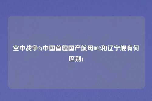 空中战争2(中国首艘国产航母002和辽宁舰有何区别)