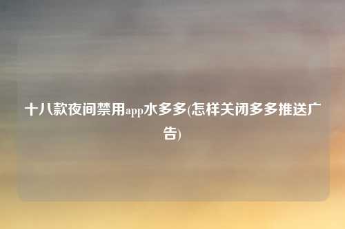 十八款夜间禁用app水多多(怎样关闭多多推送广告)