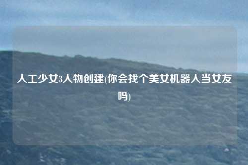 人工少女3人物创建(你会找个美女机器人当女友吗)