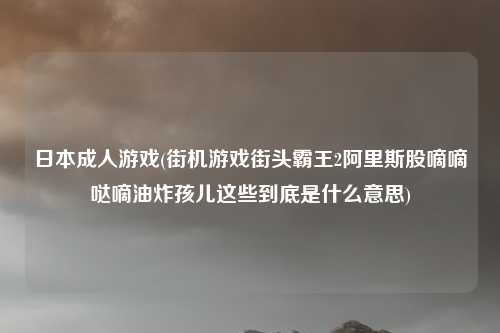 日本成人游戏(街机游戏街头霸王2阿里斯股嘀嘀哒嘀油炸孩儿这些到底是什么意思)