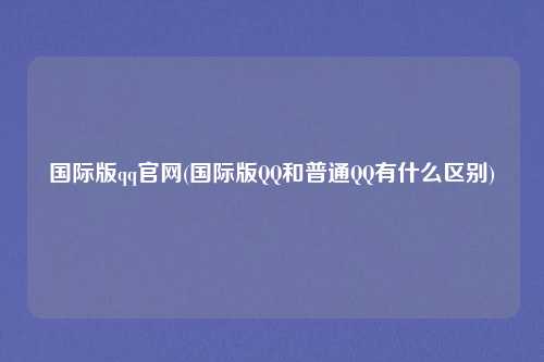 国际版qq官网(国际版QQ和普通QQ有什么区别)