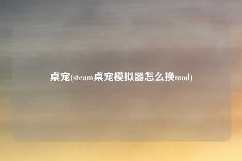 桌宠(steam桌宠模拟器怎么换mod)