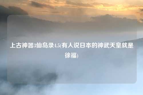 上古神器3仙岛录4.5(有人说日本的神武天皇就是徐福)
