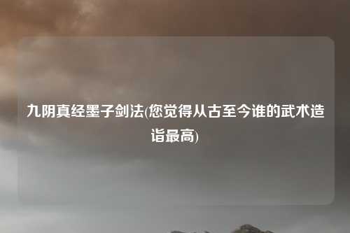 九阴真经墨子剑法(您觉得从古至今谁的武术造诣最高)