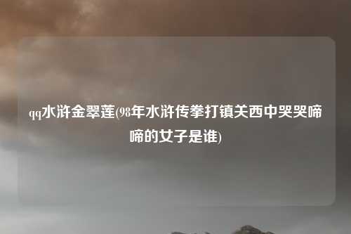 qq水浒金翠莲(98年水浒传拳打镇关西中哭哭啼啼的女子是谁)