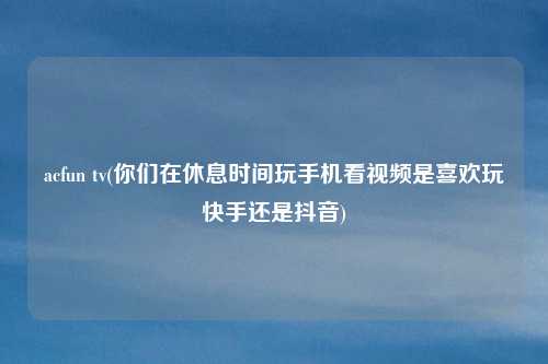 acfun tv(你们在休息时间玩手机看视频是喜欢玩快手还是抖音)