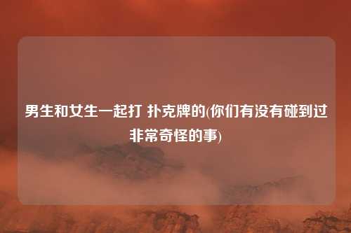 男生和女生一起打 扑克牌的(你们有没有碰到过非常奇怪的事)