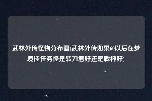 武林外传怪物分布图(武林外传如果60以后在梦境挂任务怪是转刀君好还是戟神好)