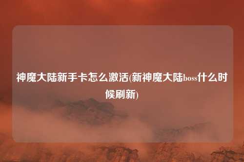 神魔大陆新手卡怎么激活(新神魔大陆boss什么时候刷新)