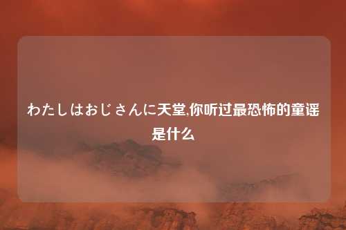 わたしはおじさんに天堂,你听过最恐怖的童谣是什么