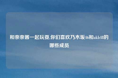 和奈奈酱一起玩耍,你们喜欢乃木坂46和akb48的哪些成员