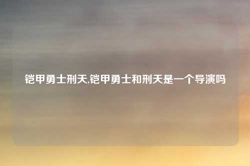 铠甲勇士刑天,铠甲勇士和刑天是一个导演吗