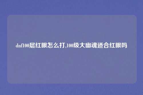 dnf100层红眼怎么打,100级大幽魂适合红眼吗