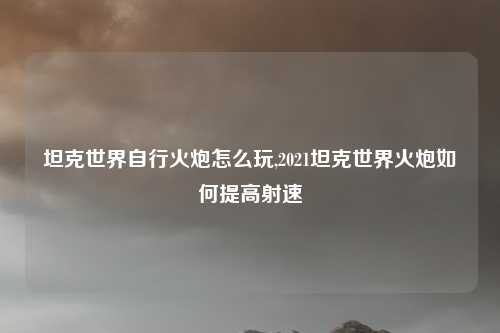坦克世界自行火炮怎么玩,2021坦克世界火炮如何提高射速